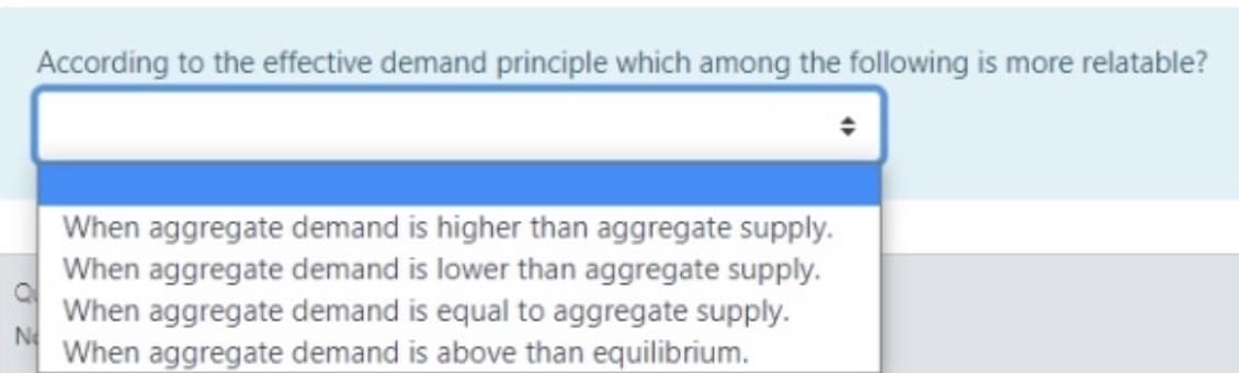According to the effective demand principle which among the following is more relatable?
When aggregate demand is higher than aggregate supply.
When aggregate demand is lower than aggregate supply.
When aggregate demand is equal to aggregate supply.
No
When aggregate demand is above than equilibrium.
