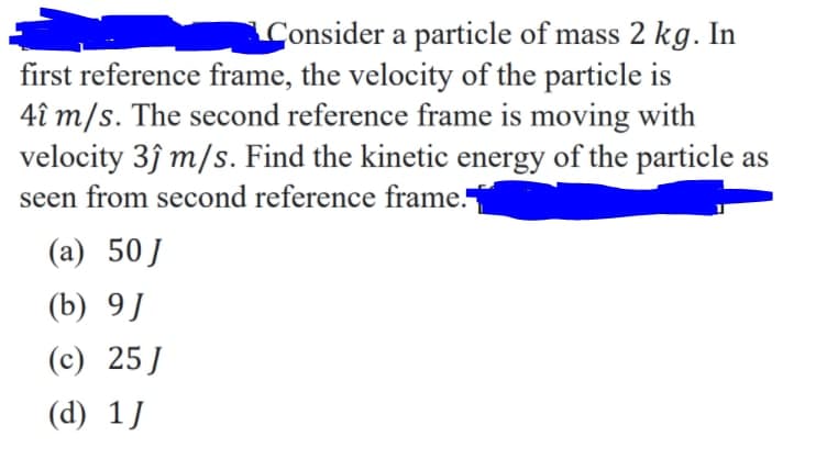 Consider a particle of mass 2 kg. In
first reference frame, the velocity of the particle is
4î m/s. The second reference frame is moving with
velocity 3ĵ m/s. Find the kinetic energy of the particle as
seen from second reference frame.
(a) 50J
(b) 9]
(c) 25J
(d) 1]
