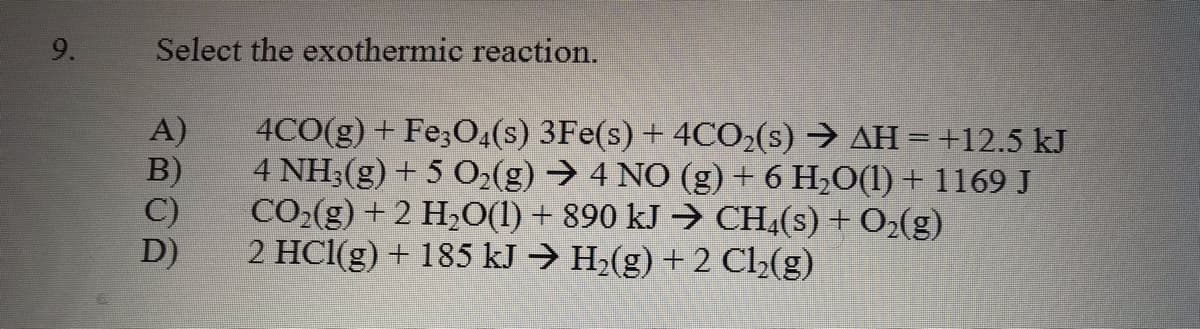 9.
Select the exothermic reaction.
A)
4CO(g) + Fe;O4(s) 3Fe(s) + 4CO2(s) → AH =+12.5 kJ
4 NH3(g) + 5 O2(g) → 4 NO (g) + 6 H,O(1) + 1169 J
B)
C)
CO:(g) + 2 H;O(1) + 890 kJ → CH;(s) + O2(g)
2 HCl(g) + 185 kJ → H2(g) + 2 C2(g)
D)
