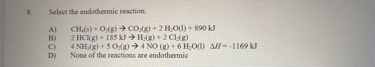 8.
Select the endothermic reaction.
A)
B)
C)
CH4(s) + O2(g) → CO>(g) + 2 H,0(1) + 890 kJ
2 HC1(g) + 185 kJ → H2(g) + 2 C2(g)
4 NH3(g) + 5 O2(g) → 4 NO (g) + 6 H2O(1) AH=-1169 kJ
None of the reactions are endothermic
D)
