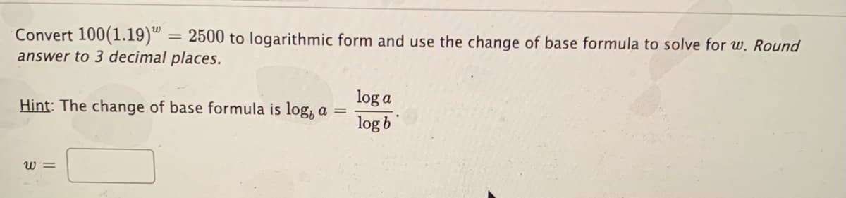 Convert 100(1.19)º = 2500 to logarithmic form and use the change of base formula to solve for w. Round
answer to 3 decimal places.
log a
Hint: The change of base formula is log, a =
log b
W =
