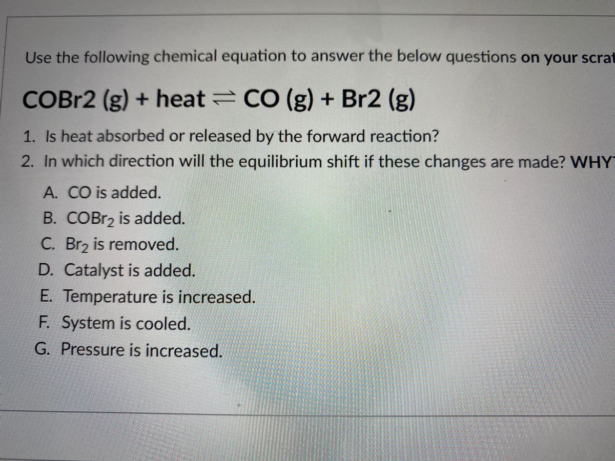 Use the following chemical equation to answer the below questions on your scraf
COBR2 (g) + heat CO (g) + Br2 (g)
1. Is heat absorbed or released by the forward reaction?
2. In which direction will the equilibrium shift if these changes are made? WHY
A. CO is added.
B. COBR2 is added.
C. Br2 is removed.
D. Catalyst is added.
E. Temperature is increased.
F. System is cooled.
G. Pressure is increased.
