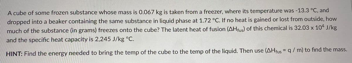 A cube of some frozen substance whose mass is 0.067 kg is taken from a freezer, where its temperature was -13.3 °C, and
dropped into a beaker containing the same substance in liquid phase at 1.72 °C. If no heat is gained or lost from outside, how
much of the substance (in grams) freezes onto the cube? The latent heat of fusion (AHfus) of this chemical is 32.03 x 104 J/kg
and the specific heat capacity is 2,245 J/kg °C.
HINT: Find the energy needed to bring the temp of the cube to the temp of the liquid. Then use (AHfus = q / m) to find the mass.
