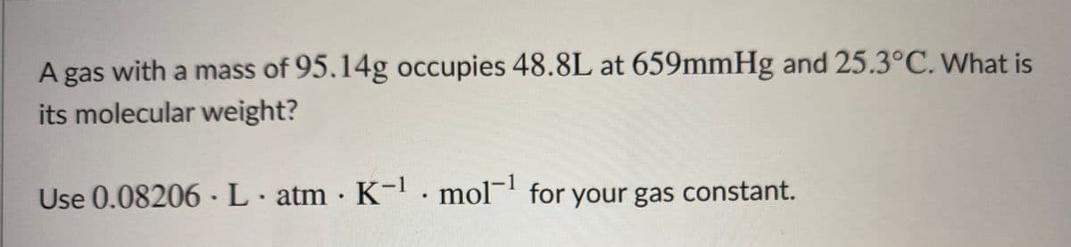 A gas with a mass of 95.14g occupies 48.8L at 659mmHg and 25.3°C. What is
its molecular weight?
Use 0.08206 ·L. atm · K-. mol¯' for your gas constant.
