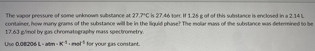 The vapor pressure of some unknown substance at 27.7°C is 27.46 torr. If 1.26 g of of this substance is enclosed in a 2.14L
container, how many grams of the substance will be in the liquid phase? The molar mass of the substance was determined to be
17.63 g/mol by gas chromatography mass spectrometry.
Use 0.08206 L atm K1. mol1 for your gas constant.
