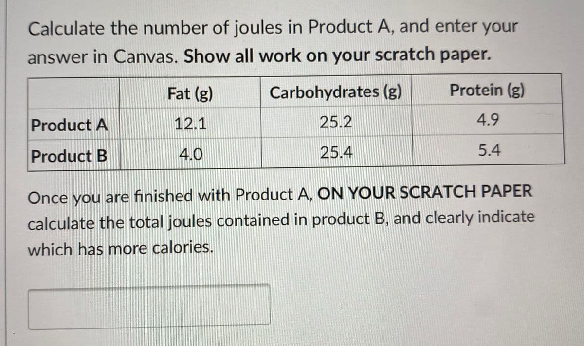 Calculate the number of joules in Product A, and enter your
answer in Canvas. Show all work on your scratch paper.
Fat (g)
Carbohydrates (g)
Protein (g)
Product A
12.1
25.2
4.9
Product B
4.0
25.4
5.4
Once you are finished with Product A, ON YOUR SCRATCH PAPER
calculate the total joules contained in product B, and clearly indicate
which has more calories.

