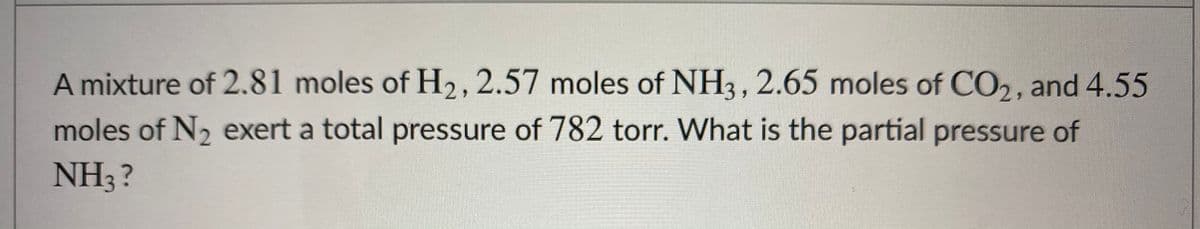 A mixture of 2.81 moles of H2, 2.57 moles of NH3, 2.65 moles of CO,, and 4.55
moles of N2 exert a total pressure of 782 torr. What is the partial pressure of
NH3?
