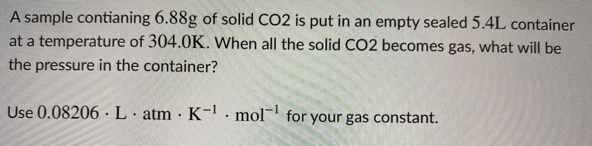A sample contianing 6.88g of solid CO2 is put in an empty sealed 5.4L container
at a temperature of 304.0K. When all the solid CO2 becomes gas, what will be
the pressure in the container?
Use 0.08206· L· atm · K-· mol for your gas constant.
