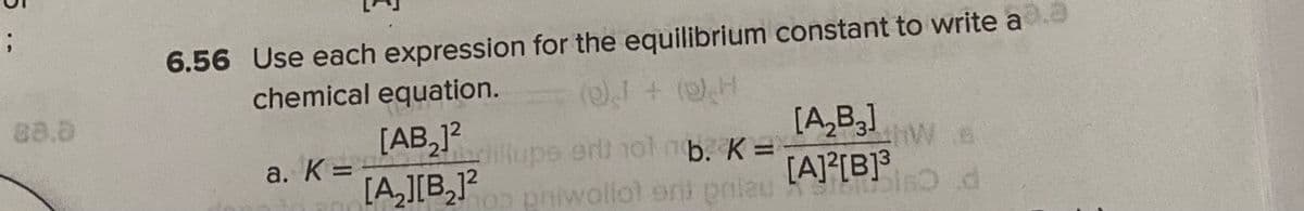 6.56 Use each expression for the equilibrium constant to write a
chemical equation.
88.D
[AB,]²
[A,][B,]²
[A,B,]
illupe 1ot a6. K= w
a. K =
e erl)
wollot
[A]°[B]³
%3B
