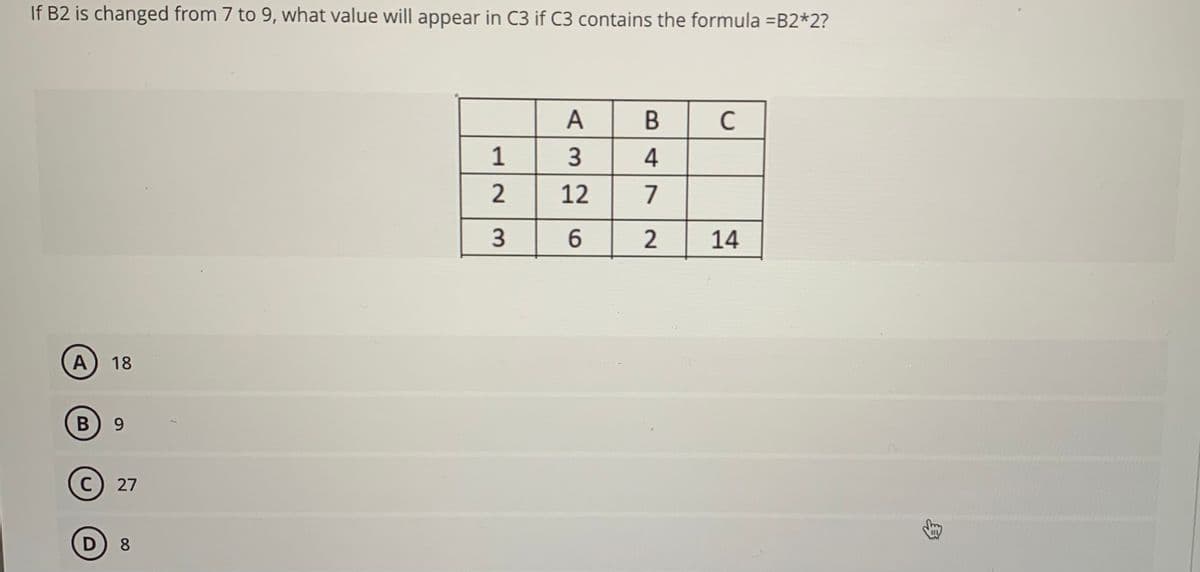 If B2 is changed from 7 to 9, what value will appear in C3 if C3 contains the formula =B2*2?
A
B
с
3 4
12 7
6
2
14
A
18
B) 9
C 27
D 8
12
3