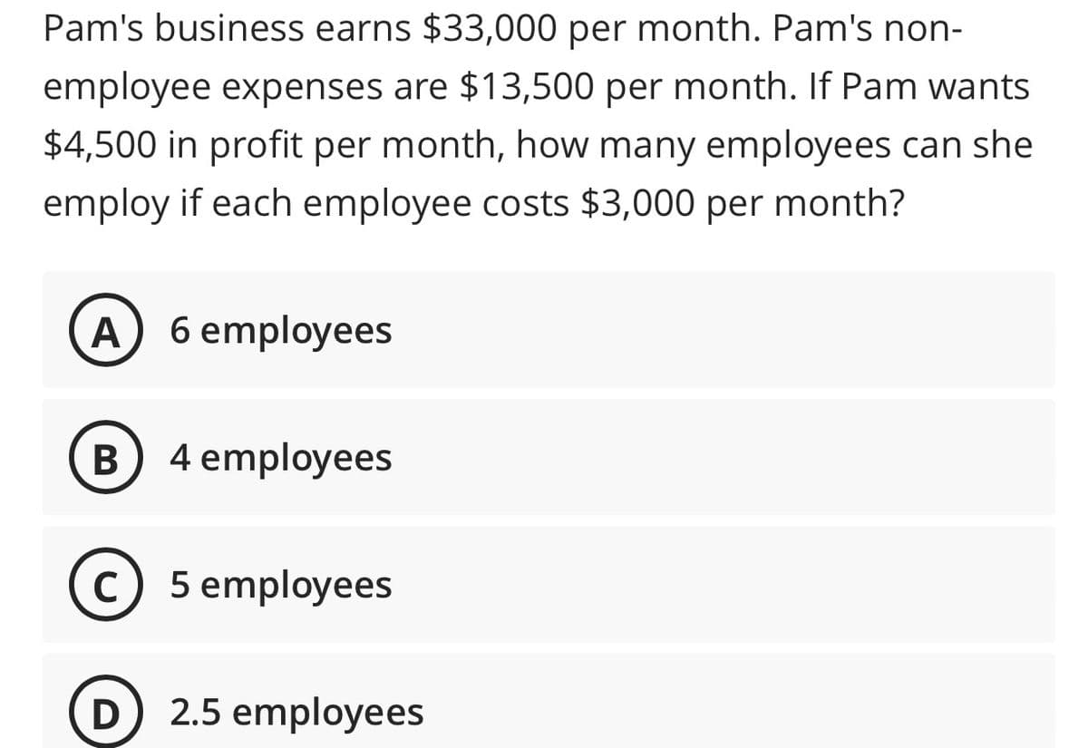 Pam's business earns $33,000 per month. Pam's non-
employee expenses are $13,500 per month. If Pam wants
$4,500 in profit per month, how many employees can she
employ if each employee costs $3,000 per month?
A 6 employees
B
4 employees
C) 5 employees
D
2.5 employees