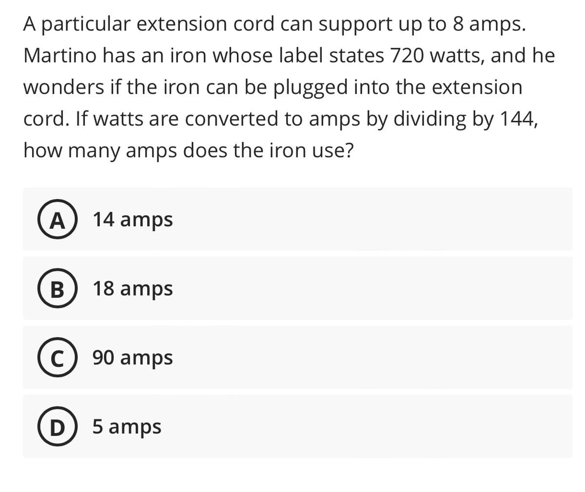 A particular extension cord can support up to 8 amps.
Martino has an iron whose label states 720 watts, and he
wonders if the iron can be plugged into the extension
cord. If watts are converted to amps by dividing by 144,
how many amps does the iron use?
A
14 amps
B
18 amps
C
90 amps
D
5 amps
