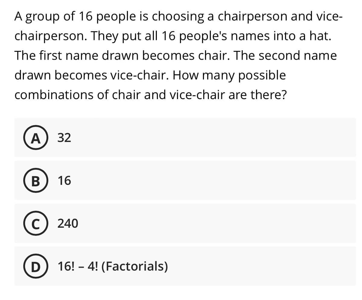 A group of 16 people is choosing a chairperson and vice-
chairperson. They put all 16 people's names into a hat.
The first name drawn becomes chair. The second name
drawn becomes vice-chair. How many possible
combinations of chair and vice-chair are there?
A 32
B 16
C) 240
D 16! - 4! (Factorials)