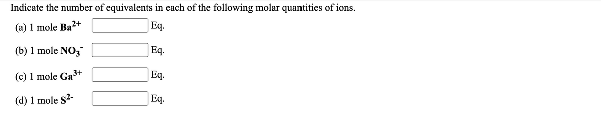 Indicate the number of equivalents in each of the following molar quantities of ions.
(а) 1 mole Ba2+
Eq.
(b) 1 mole NO3
Eq.
(c) 1 mole Ga3+
Eq.
(d) 1 mole S2-
Eq.
