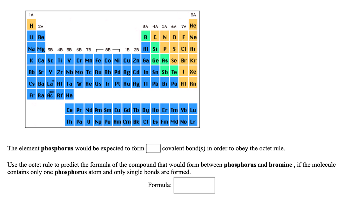 1A
8A
H 2A
3A 4A 5A 6A 7A He
Li Be
BC NOF Ne
Na Mg 3B 4B 5B
6B 7B — 8в — 1в 2в AT Si P S C Ar
K Ca Sc Ti v Cr Mn Fe Co Ni Cu Zn Ga Ge As Se Br Kr
Rb Sr Y zr Nb Mo Tc Ru Rh Pd Ag Cd In Sn Sb Te I Xe
Cs Ba La Hf Ta W Re Os Ir Pt Au Hg TI Pb Bi Po At Rn
**
Fr Ra Ac Rf Ha
Ce Pr Nd Pm Sm Eu Gd Tb Dy Ho Er Tm Yb Lu
Th Pa U Np Pu Am Cm Bk Cf Es Fm Md No Lr
The element phosphorus would be expected to form
covalent bond(s) in order to obey the octet rule.
Use the octet rule to predict the formula of the compound that would form between phosphorus and bromine , if the molecule
contains only one phosphorus atom and only single bonds are formed.
Formula:

