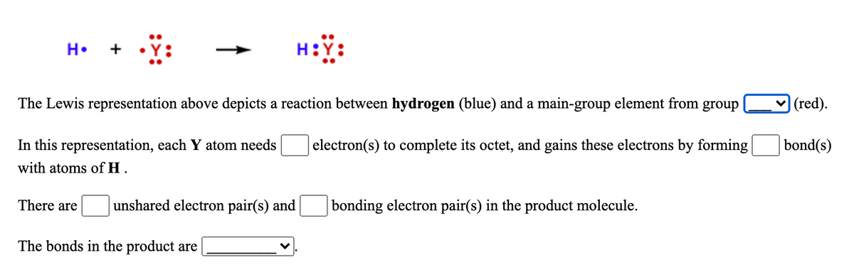 H::
H.
+
The Lewis representation above depicts a reaction between hydrogen (blue) and a main-group element from group
|(red).
In this representation, each Y atom needs
electron(s) to complete its octet, and gains these electrons by forming
bond(s)
with atoms of H .
There are
unshared electron pair(s) and
bonding electron pair(s) in the product molecule.
The bonds in the product are
