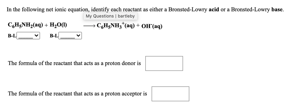 In the following net ionic equation, identify each reactant as either a Bronsted-Lowry acid or a Bronsted-Lowry base.
My Questions | bartleby
+
C,H;NH2(aq) + H2O(1)
C,H;NH3"(aq) + OH(aq)
В-L
В-L
The formula of the reactant that acts as a proton donor is
The formula of the reactant that acts as a proton acceptor is
