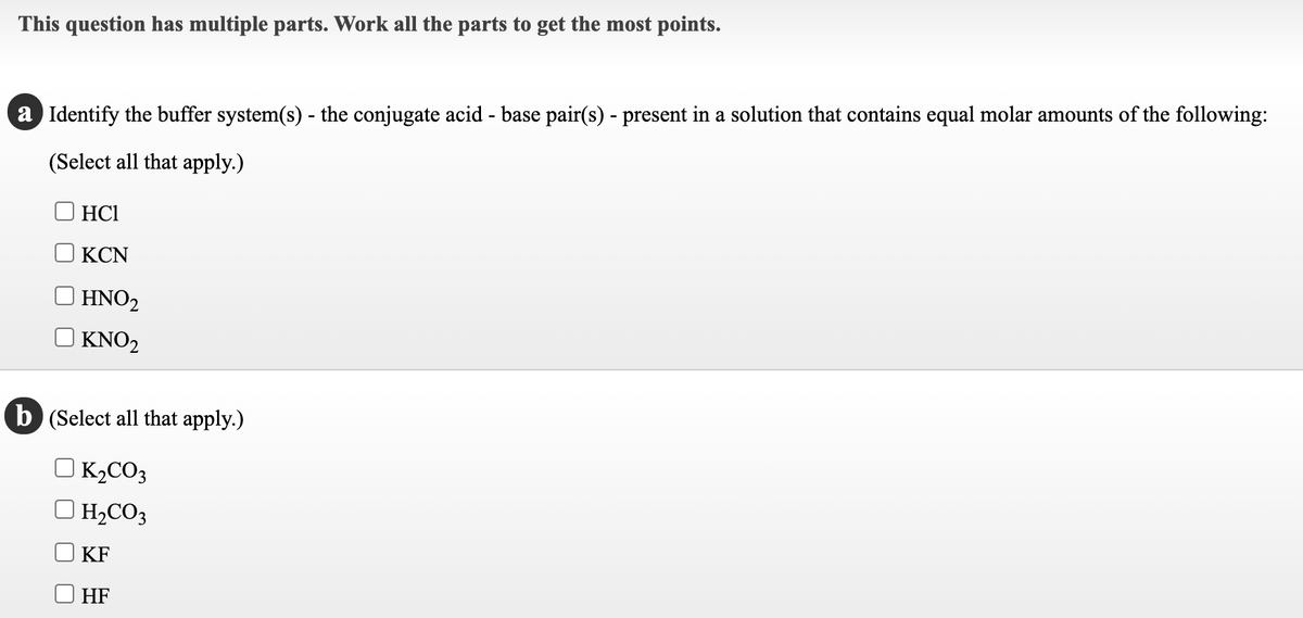 This question has multiple parts. Work all the parts to get the most points.
a Identify the buffer system(s) - the conjugate acid - base pair(s) - present in a solution that contains equal molar amounts of the following:
(Select all that apply.)
HC1
KCN
| HNO2
KNO2
b (Select all that apply.)
OK,CO3
H,CO3
KF
HF
