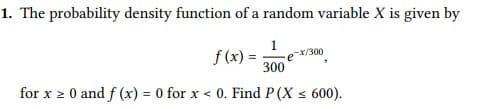 1. The probability density function of a random variable X is given by
f (x) :
1
ex/300
300
for x 2 0 and f (x) = 0 for x < 0. Find P (X s 600).
