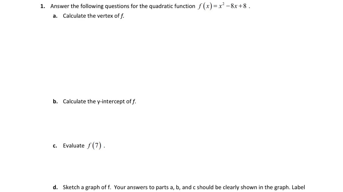 1. Answer the following questions for the quadratic function f (x)= xr² – 8x+8.
a. Calculate the vertex of f.
b. Calculate the y-intercept of f.
c. Evaluate f (7).
d. Sketch a graph of f. Your answers to parts a, b, and c should be clearly shown in the graph. Label
