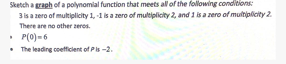 Sketch a graph of a polynomial function that meets all of the following conditions:
3 is a zero of multiplicity 1, -1 is a zero of multiplicity 2, and 1 is a zero of multiplicity 2.
There are no other zeros.
P(0)=6
The leading coefficient of P is -2.
D