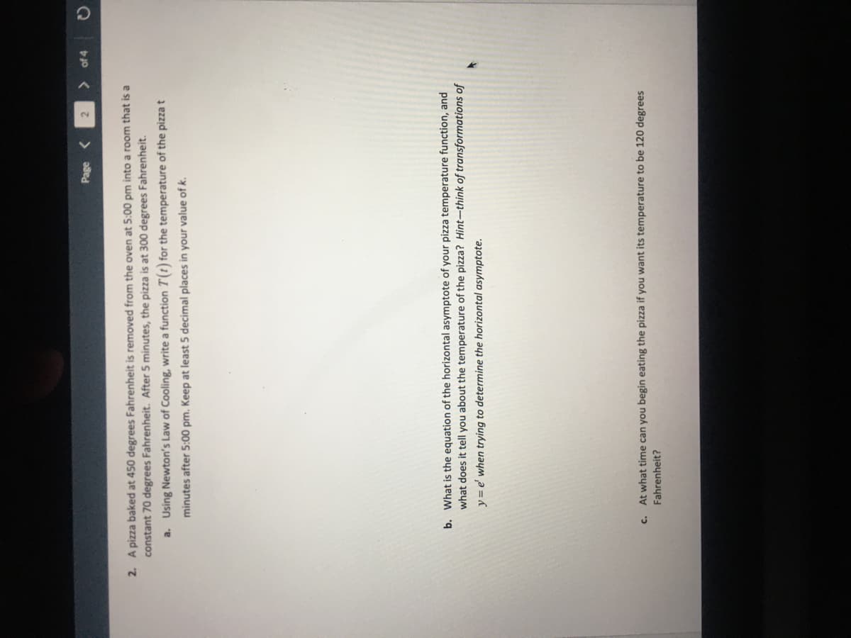 Page <
of 4
2. A pizza baked at 450 degrees Fahrenheit is removed from the oven at 5:00 pm into a room that is a
constant 70 degrees Fahrenheit. After 5 minutes, the pizza is at 300 degrees Fahrenheit.
a. Using Newton's Law of Cooling, write a function T(t) for the temperature of the pizza t
minutes after 5:00 pm. Keep at least 5 decimal places in your value of k.
b. What is the equation of the horizontal asymptote of your pizza temperature function, and
what does it tell you about the temperature of the pizza? Hint-think of transformations of
y = e' when trying to determine the horizontal asymptote.
c. At what time can you begin eating the pizza if you want its temperature to be 120 degrees
Fahrenheit?
O