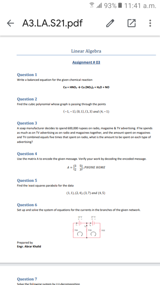 3 al 93% I 11:41 a.m.
+ A3.LA.S21.pdf
Linear Algebra
Assignment # 03
Question 1
Write a balanced equation for the given chemical reaction
Cu + HNO, → Cu (NO,): + H,0 + NO
Question 2
Find the cubic polynomial whose graph is passing through the points
(-1,-1), (0, 1), (1,3) and (4,–1)
Question 3
A soap manufacturer decides to spend 600,000 rupees on radio, magazine & TV advertising. If he spends
as much as on TV advertising as on radio and magazines together, and the amount spent on magazines
and TV combined equals five times that spent on radio, what is the amount to be spent on each type of
advertising?
Question 4
Use the matrix A to encode the given message. Verify your work by decoding the encoded message.
A = PHONE HOME
Question 5
Find the least squares parabola for the data
(1, 1), (2, 4), (3, 7) and (4, 5)
Question 6
Set up and solve the system of equations for the currents in the branches of the given network.
Prepared by
Engr. Abrar Khalid
Question 7
Solve the following svstem by LU-decomposition
