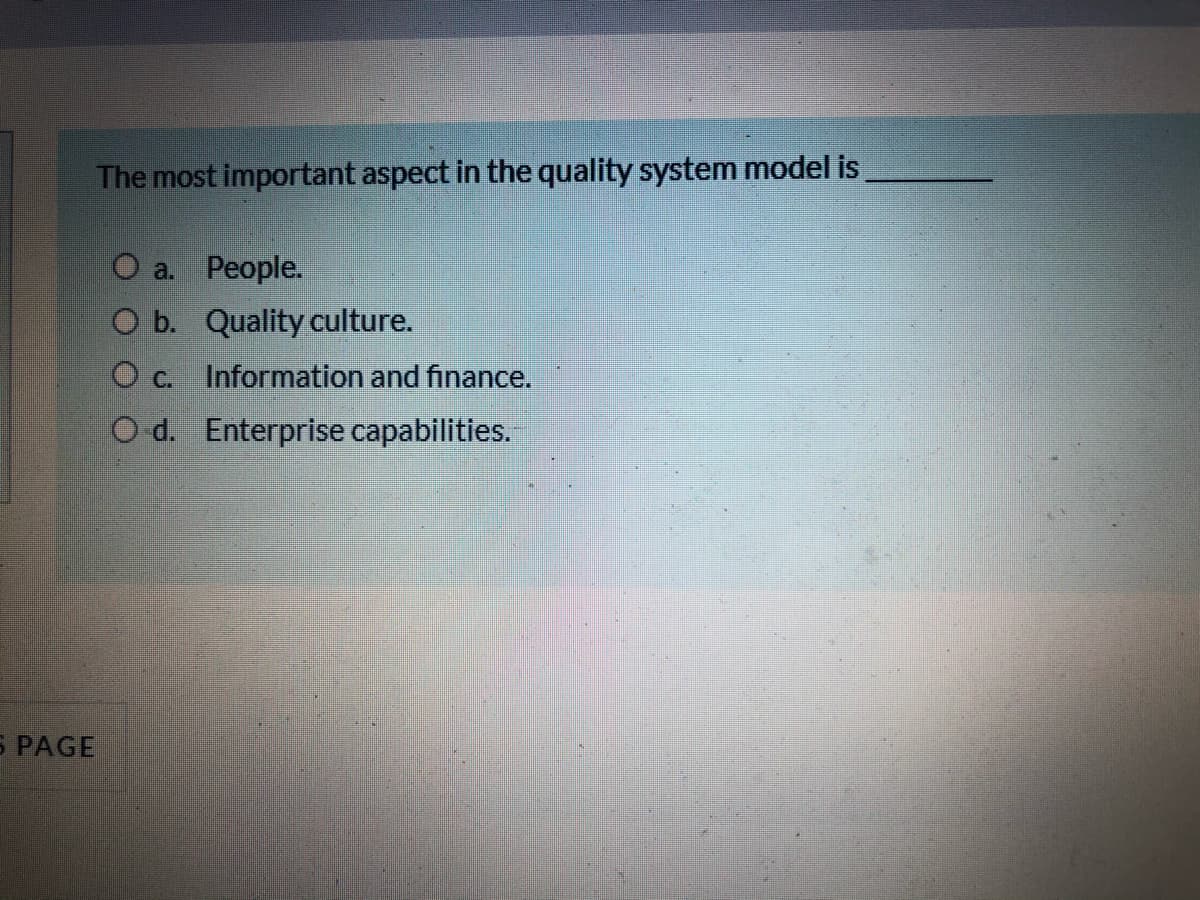 The most important aspect in the quality system model is
O a. People.
O b. Quality culture.
O c. Information and finance.
O d. Enterprise capabilities.
S PAGE
