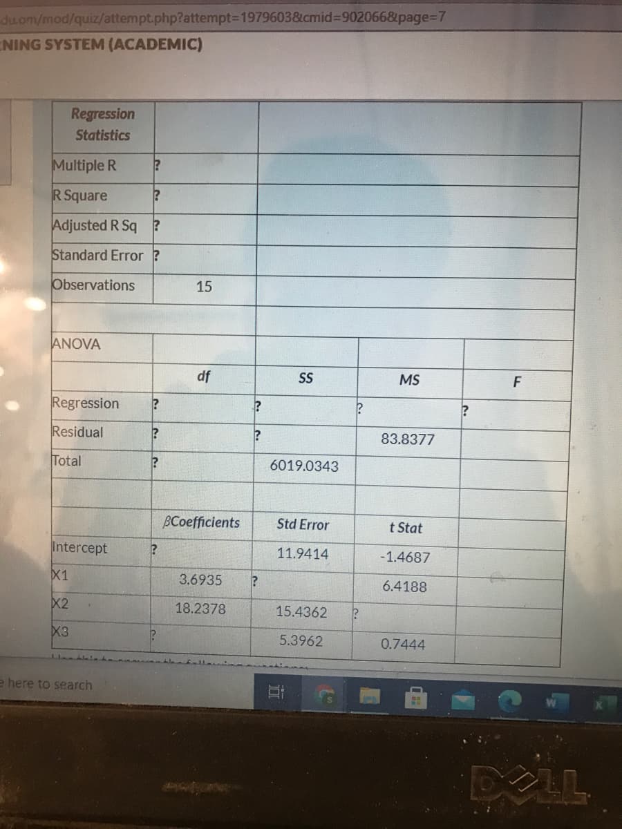 du.om/mod/quiz/attempt.php?attempt3D19796038&icmid%3D9020668page%3D7
NING SYSTEM (ACADEMIC)
Regression
Statistics
Multiple R
R Square
Adjusted R Sq ?
Standard Error ?
Observations
ANOVA
df
SS
MS
F
Regression
Residual
83.8377
Total
6019.0343
BCoefficients
Std Error
t Stat
Intercept
11.9414
-1.4687
X1
3.6935
6.4188
X2
18.2378
15.4362
X3
5.3962
0.7444
e here to search
XLL
15
