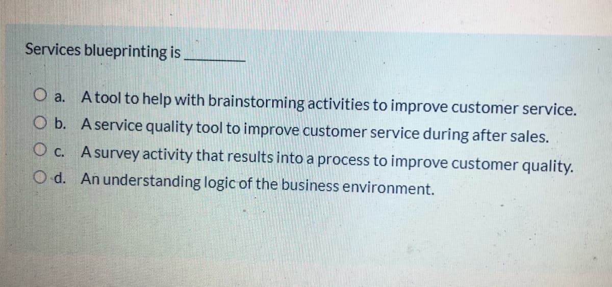 Services blueprinting is
O a. Atool to help with brainstorming activities to improve customer service.
O b. A service quality tool to improve customer service during after sales.
Oc. Asurvey activity that results into a process to improve customer quality.
O d. An understanding logic of the business environment.
