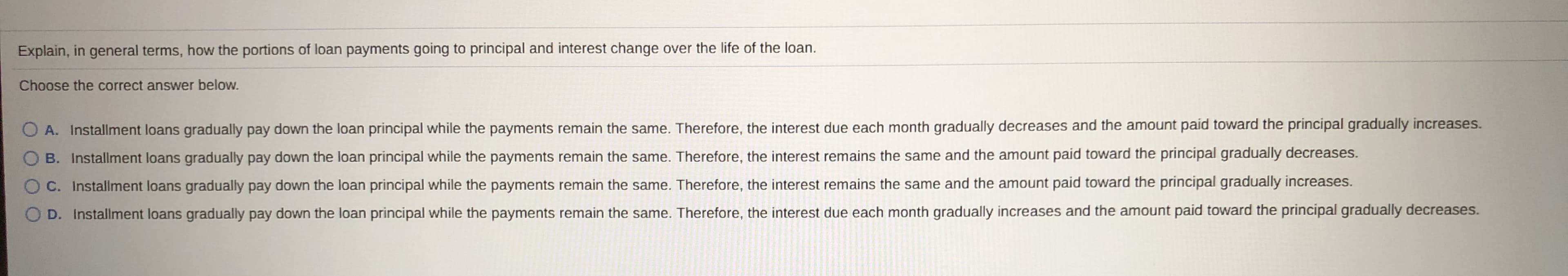 Explain, in general terms, how the portions of loan payments going to principal and interest change over the life of the loan.
Choose the correct answer below.
O A. Installment loans gradually pay down the loan principal while the payments remain the same. Therefore, the interest due each month gradually decreases and the amount paid toward the principal gradually increases.
O B. Installment loans gradually pay down the loan principal while the payments remain the same. Therefore, the interest remains the same and the amount paid toward the principal gradually decreases.
O C. Installment loans gradually pay down the loan principal while the payments remain the same. Therefore, the interest remains the same and the amount paid toward the principal gradually increases.
OD. Installment loans gradually pay down the loan principal while the payments remain the same. Therefore, the interest due each month gradually increases and the amount paid toward the principal gradually decreases.
