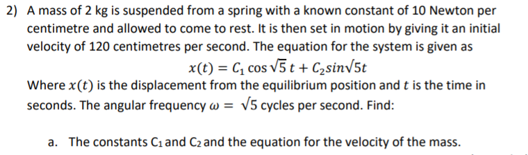 2) A mass of 2 kg is suspended from a spring with a known constant of 10 Newton per
centimetre and allowed to come to rest. It is then set in motion by giving it an initial
velocity of 120 centimetres per second. The equation for the system is given as
x(t) = C, cos v5 t + C2sinV5t
Where x(t) is the displacement from the equilibrium position and t is the time in
seconds. The angular frequency w = v5 cycles per second. Find:
a. The constants Ci and C2 and the equation for the velocity of the mass.
