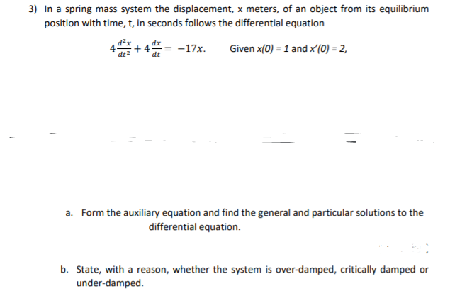 3) In a spring mass system the displacement, x meters, of an object from its equilibrium
position with time, t, in seconds follows the differential equation
= -17x.
Given x(0) = 1 and x'(0) = 2,
a. Form the auxiliary equation and find the general and particular solutions to the
differential equation.
b. State, with a reason, whether the system is over-damped, critically damped or
under-damped.
