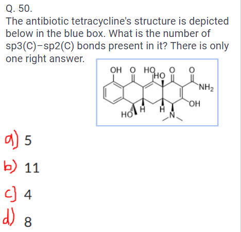 Q. 50.
The antibiotic tetracycline's structure is depicted
below in the blue box. What is the number of
sp3(C)-sp2(C) bonds present in it? There is only
one right answer.
a) 5
b) 11
c) 4
d) 8
OH O HQ,
HO
Ho
H
O
NH₂
OH