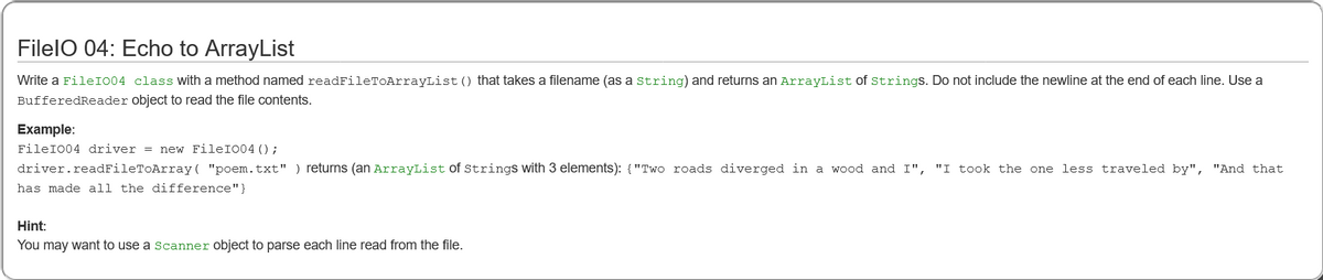 FilelO 04: Echo to ArrayList
Write a FileI004 class with a method named readFileTOArrayList () that takes a filename (as a string) and returns an ArrayList of strings. Do not include the newline at the end of each line. Use a
BufferedReader object to read the file contents.
Example:
FileI004 driver = new FileIO04 () ;
driver.readFileToArray( "poem.txt" ) returns (an ArrayList Of Strings with 3 elements): {"Two roads diverged in a wood and I", "I took the one less traveled by", "And that
has made all the difference"}
Hint:
You may want to use a scanner object to parse each line read from the file.
