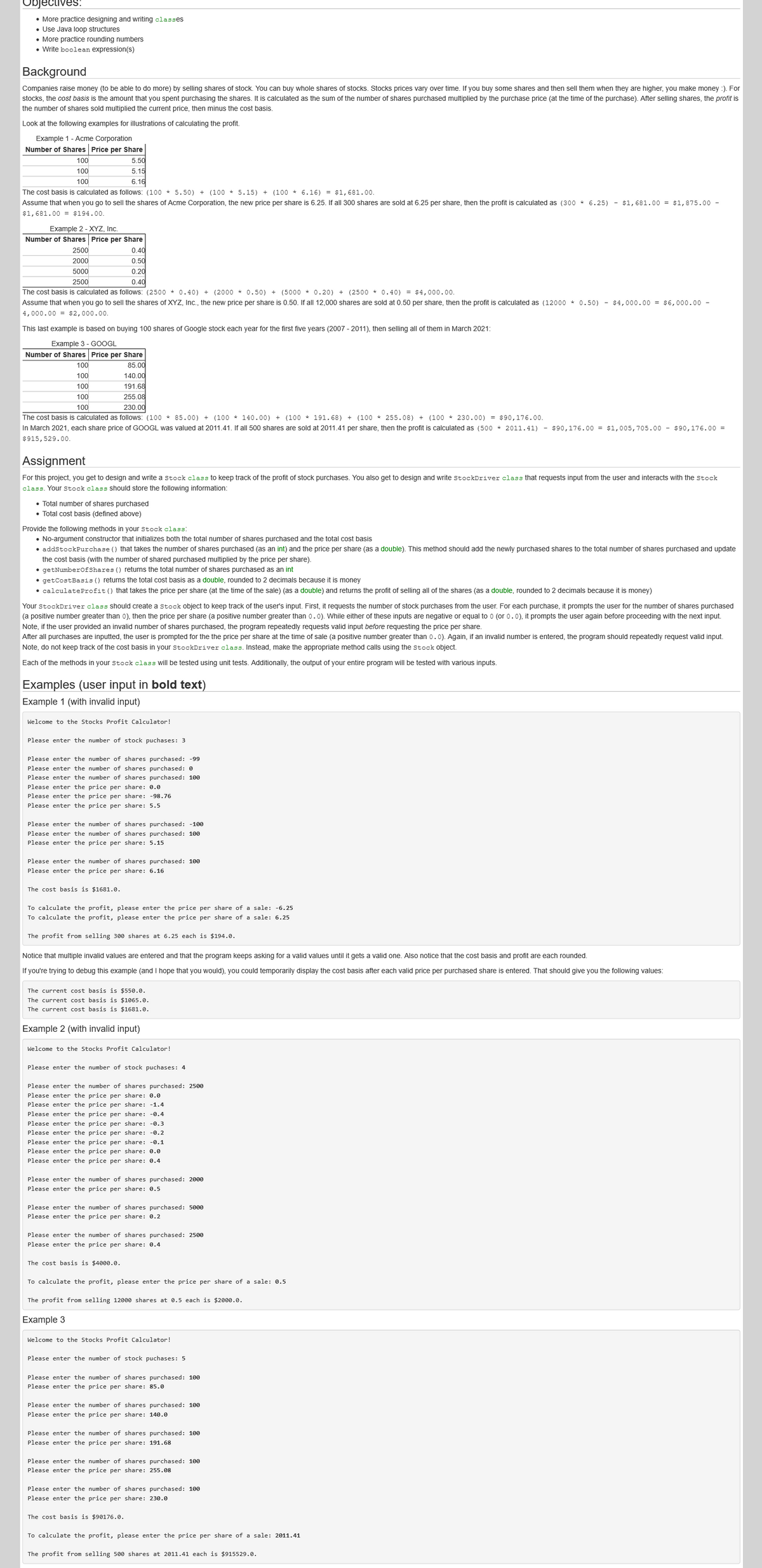 Objectives:
• More practice designing and writing classes
• Use Java loop structures
• More practice rounding numbers
• Write boolean expression(s)
Background
Companies raise money (to be able to do more) by selling shares of stock. You can buy whole shares of stocks. Stocks prices vary over time. If you buy some shares and then sell them when they are higher, you make money :). For
stocks, the cost basis is the amount that you spent purchasing the shares. It is calculated as the sum of the number of shares purchased multiplied by the purchase price (at the time of the purchase). After selling shares, the profit is
the number of shares sold multiplied the current price, then minus the cost basis.
Look at the following examples for illustrations of calculating the profit.
Example 1 - Acme Corporation
Number of Shares Price per Share
5.50
5.15
100
100
100
6.16
The cost basis is calculated as follows: (100 * 5.50) + (100 * 5.15) + (100 * 6.16) = $1,681.00.
Assume that when you go to sell the shares of Acme Corporation, the new price per share is 6.25. If all 300 shares are sold at 6.25 per share, then the profit is calculated as (300 * 6.25) - $1,681.00 = $1,875.00 -
$1,681.00 = $194.00.
Example 2 - XYZ, Inc.
Number of Shares Price per Share
2500
0.40
0.50
0.20
2000
5000
2500
0.40
The cost basis is calculated as follows: (2500 * 0.40) + (2000 * 0.50) + (5000 * 0.20) + (2500 * 0.40) = $4,000.00.
Assume that when you go to sell the shares of XYZ, Inc., the new price per share is 0.50. If all 12,000 shares are sold at 0.50 per share, then the profit is calculated as (12000 * 0.50) - $4,000.00 = ş6, 000.00 -
4,000.00 = $2,000.00.
This last example is based on buying 100 shares of Google stock each year for the first five years (2007 - 2011), then selling all of them in March 2021:
Example 3 - GOOGL
Number of Shares Price per Share
100
85.00
100
140.00
100
191.68
100
255.08
100
230.00
The cost basis is calculated as follows: (100 * 85.00) + (100 * 140.00) + (100 * 191.68)
+ (100 * 255.08) + (100 * 230.00) = $90,176.00.
In March 2021, each share price of GOOGL was valued at 2011.41. If all 500 shares are sold at 2011.41 per share, then the profit is calculated as (500 * 2011.41) - $90,176.00 = $1,005,705.00 - $90,176.00 =
$915,529.00.
Assignment
For this project, you get to design and write a Stock class to keep track of the profit of stock purchases. You also get to design and write StockDriver class that requests input from the user and interacts with the stock
class. Your stock class Should store the following information:
• Total number of shares purchased
• Total cost basis (defined above)
Provide the following methods in your stock class:
• No-argument constructor that initializes both the total number of shares purchased and the total cost basis
• addstockPurchase () that takes the number of shares purchased (as an int) and the price per share (as a double). This method should add the newly purchased shares to the total number of shares purchased and update
the cost basis (with the number of shared purchased multiplied by the price per share).
• getNumberofShares () returns the total number of shares purchased as an int
• getCostBasis () returns the total cost basis as a double, rounded to 2 decimals because it is money
• calculateProfit () that takes the price per share (at the time of the sale) (as a double) and returns the profit of selling all of the shares (as a double, rounded to 2 decimals because it is money)
Your StockDriver class Sshould create a Stock object to keep track of the user's input. First, it requests the number of stock purchases from the user. For each purchase, it prompts the user for the number of shares purchased
(a positive number greater than o0), then the price per share (a positive number greater than 0.0). While either of these inputs are negative or equal to o (or 0.0), it prompts the user again before proceeding with the next input.
Note, if the user provided an invalid number of shares purchased, the program repeatedly requests valid input before requesting the price per share.
After all purchases are inputted, the user is prompted for the the price per share at the time of sale (a positive number greater than 0.0). Again, if an invalid number is entered, the program should repeatedly request valid input.
Note, do not keep track of the cost basis in your stockDriver class. Instead, make the appropriate method calls using the stock object.
Each of the methods in your stock class will be tested using unit tests. Additionally, the output of your entire program will be tested with various inputs.
Examples (user input in bold text)
Example 1 (with invalid input)
Welcome to the Stocks Profit Calculator!
Please enter the number of stock puchases: 3
Please enter the number of shares purchased: -99
Please enter the number of shares purchased: 0
Please enter the number of shares purchased: 100
Please enter the price per share: 0.0
Please enter the price per share: -98.76
Please enter the price per share: 5.5
Please enter the number of shares purchased: -100
Please enter the number of shares purchased: 100o
Please enter the price per share: 5.15
Please enter the number of shares purchased: 100
Please enter the price per share: 6.16
The cost basis is $1681.0.
To calculate the profit, please enter the price per share of a sale: -6.25
To calculate the profit, please enter the price per share of a sale: 6.25
The profit from selling 300 shares at 6.25 each is $194.0.
Notice that multiple invalid values are entered and that the program keeps asking for a valid values until it gets a valid one. Also notice that the cost basis and profit are each rounded.
If you're trying to debug this example (and I hope that you would), you could temporarily display the cost basis after each valid price per purchased share is entered. That should give you the following values:
The current cost basis is $550.0.
The current cost basis is $1065.0.
The current cost basis is $1681.0.
Example 2 (with invalid input)
Welcome to the Stocks Profit Calculator!
Please enter the number of stock puchases: 4
Please enter the number of shares purchased: 25ø0
Please enter the price per share: 0.0
Please enter the price per share: -1.4
Please enter the price per share: -0.4
Please enter the price per share: -0.3
Please enter the price per share: -0.2
Please enter the price per share: -0.1
Please enter the price per share: 0.0
Please enter the price per share: 0.4
Please enter the number of shares purchased: 2000
Please enter the price per share: 0.5
Please enter the number of shares purchased: 5000
Please enter the price per share: 0.2
Please enter the number of shares purchased: 2500
Please enter the price per share: 0.4
The cost basis is $4000.0.
To calculate the profit, please enter the price per share of a sale: 0.5
The profit from selling 12000 shares at 0.5 each is $2000.0.
Example 3
Welcome to the Stocks Profit Calculator!
Please enter the number of stock puchases: 5
Please enter the number of shares purchased: 100
Please enter the price per share: 85.0
Please enter the number of shares purchased: 100o
Please enter the price per share: 140.0
Please enter the number of shares purchased: 100
Please enter the price per share: 191.68
Please enter the number of shares purchased: 100
Please enter the price per share: 255.08
Please enter the number of shares purchased: 100
Please enter the price per share: 230.0
The cost basis is $90176.0.
To calculate the profit, please enter the price per share of a sale: 2011.41
The profit from selling 500 shares at 2011.41 each is $915529.0.
