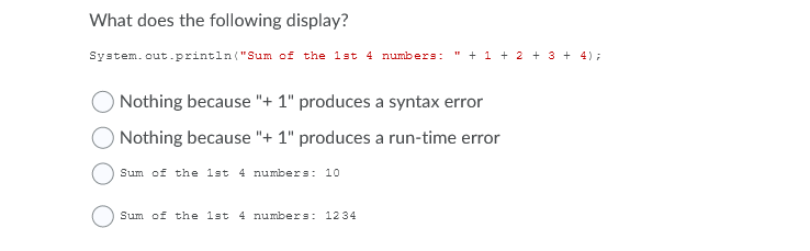 What does the following display?
System. out.println ("Sum of the 1st 4 numbers:
" + 1 + 2 + 3 + 4);
Nothing because "+ 1" produces a syntax error
Nothing because "+ 1" produces a run-time error
Sum of the 1st 4 numbers: 10
Sum of the 1st 4 numbers: 1234
