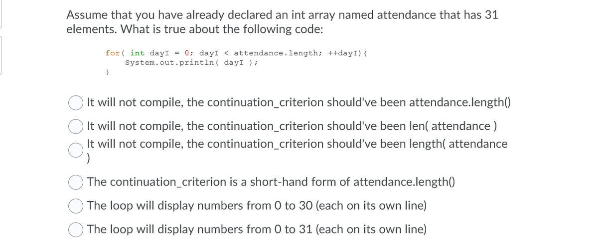 Assume that you have already declared an int array named attendance that has 31
elements. What is true about the following code:
for ( int dayI = 0; dayI < attendance.length; ++dayI) {
System.out.println ( dayI );
It will not compile, the continuation_criterion should've been attendance.length()
It will not compile, the continuation_criterion should've been len( attendance )
It will not compile, the continuation_criterion should've been length( attendance
The continuation_criterion is a short-hand form of attendance.length()
The loop will display numbers from 0 to 30 (each on its own line)
The loop will display numbers from 0 to 31 (each on its own line)
