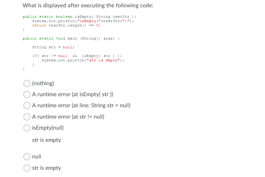 What is displayed after executing the following code:
public static boolean isEmpty( String testStr ) {
Syst em.out.printın ("isEmpty ("+test Str+") ") ;
return testStr.length () == 0;
}
public static void main (String [] args) {
String str = null;
isEmpty( str ) ) {
System.out.println ("str is empty");
if( str != null
(nothing)
A runtime error (at isEmpty( str ))
OA runtime error (at line: String str = null)
OA runtime error (at str != null)
isEmpty(null)
str is empty
null
str is empty
