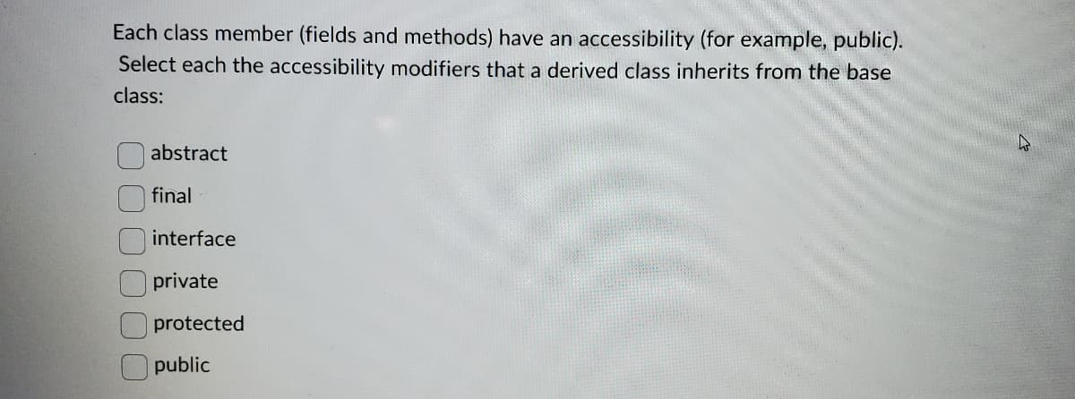 Each class member (fields and methods) have an accessibility (for example, public).
Select each the accessibility modifiers that a derived class inherits from the base
class:
abstract
final
interface
private
protected
public

