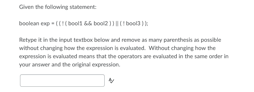 Given the following statement:
boolean exp = ((!( bool1 && bool2 ) ) || ( ! bool3 ) );
Retype it in the input textbox below and remove as many parenthesis as possible
without changing how the expression is evaluated. Without changing how the
expression is evaluated means that the operators are evaluated in the same order in
your answer and the original expression.
