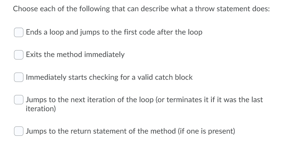 Choose each of the following that can describe what a throw statement does:
Ends a loop and jumps to the first code after the loop
Exits the method immediately
Immediately starts checking for a valid catch block
Jumps to the next iteration of the loop (or terminates it if it was the last
iteration)
Jumps to the return statement of the method (if one is present)

