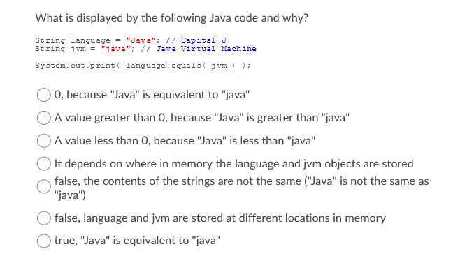 What is displayed by the following Java code and why?
String language = "Java"; // Capital J
String jvm = "java"; // Java Virtual Machine
System.out.print( language. equals( jvm ) );
0, because "Java" is equivalent to "java"
A value greater than 0, because "Java" is greater than "java"
A value less than 0, because "Java" is less than "java"
It depends on where in memory the language and jvm objects are stored
false, the contents of the strings are not the same ("Java" is not the same as
"java")
false, language and jvm are stored at different locations in memory
true, "Java" is equivalent to "java"
