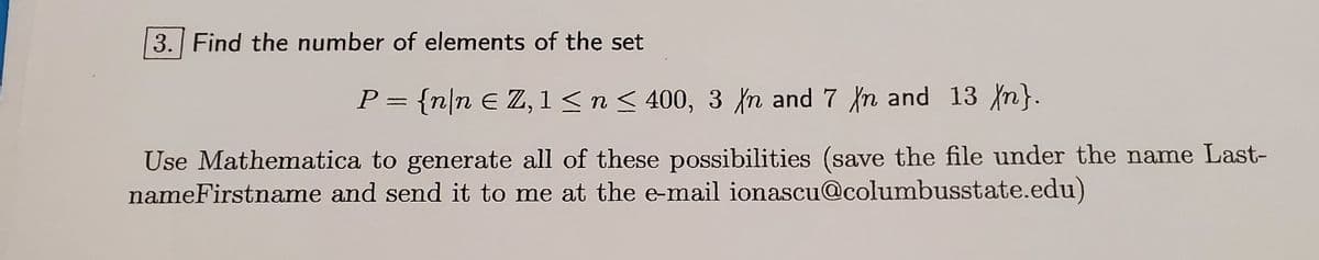 3. Find the number of elements of the set
P= {n|n E Z, 1 <n< 400, 3 {n and 7 n and 13 n}.
Use Mathematica to generate all of these possibilities (save the file under the name Last-
nameFirstname and send it to me at the e-mail ionascu@columbusstate.edu)
