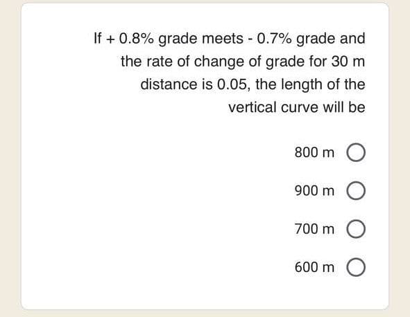 If + 0.8% grade meets - 0.7% grade and
the rate of change of grade for 30 m
distance is 0.05, the length of the
vertical curve will be
800 m O
900 m
O
700 m
600 m
O
O