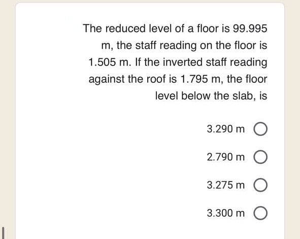 The reduced level of a floor is 99.995
m, the staff reading on the floor is
1.505 m. If the inverted staff reading
against the roof is 1.795 m, the floor
level below the slab, is
3.290 m O
2.790 m O
3.275 m O
3.300 m
O