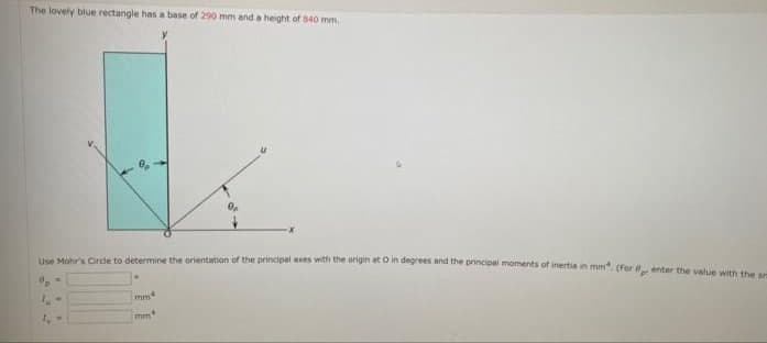 The lovely blue rectangle has a base of 290 mm and a height of 840 mm.
Use Mohr's Circle to determine the orientation ofr the principal axes with the ongin acoin degrees and the principel moments of inertia in mm. (For enter the value with e ce
mm
