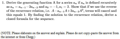 1. Derive the generating function A for a series a, if a, is defined recursively
as an = an-1-2a,-2 and ao = -1, a1 = 2. Show that if we use the reverse
of the recurrence relation, i.e. A-an-1A+2an-2A?, terms will cancel and
this equals 1. By finding the solution to the recurrence relation, derive a
closed formula for the sequence.
(NOTE: Please elaborate on the answer and explain. Please do not copy-paste the answer from
the internet or from Chegg.)
