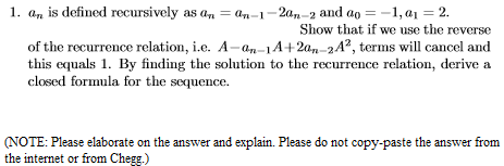 1. a, is defined recursively as a, = an-1-20,,-2 and ao =-1, a1 = 2.
Show that if we use the reverse
of the recurrence relation, i.e. A-an-14+2an-24?, terms will cancel and
this equals 1. By finding the solution to the recurrence relation, derive a
closed formula for the sequence.
(NOTE: Please elaborate on the answer and explain. Please do not copy-paste the answer from
the internet or from Chegg.)
