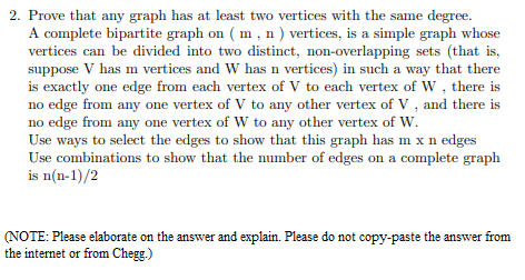 2. Prove that any graph has at least two vertices with the same degree.
A complete bipartite graph on ( m, n ) vertices, is a simple graph whose
vertices can be divided into two distinct, non-overlapping sets (that is,
suppose V has m vertices and W has n vertices) in such a way that there
is exactly one edge from each vertex of V to each vertex of W, there is
no edge from any one vertex of V to any other vertex of V , and there is
no edge from any one vertex of w to any other vertex of W.
Use ways to select the edges to show that this graph has m x n edges
Use combinations to show that the number of edges on a complete graph
is n(n-1)/2
(NOTE: Please elaborate on the answer and explain. Please do not copy-paste the answer from
the internet or from Chegg.)
